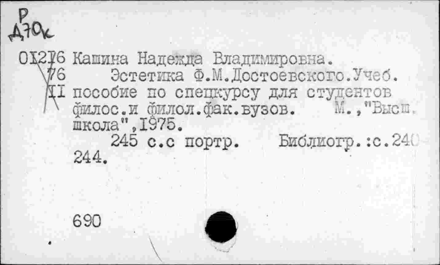 ﻿р
дяЦс
01216 Кашина Над езда Владимировна.
\у6 Эстетика Ф.М.Достоевского.Учеб.
р.1 пособие по спецкурсу для студентов
В филос.и йилол.фак.вузов. М.,”Высе школа’’,1975.
245 с.с портр. Библиогр. :с.24д 4.
690